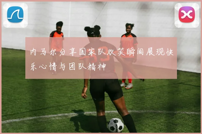 内马尔分享国家队欢笑瞬间展现快乐心情与团队精神