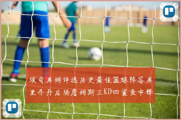 埃奇库姆评选历史最佳篮球阵容库里乔丹后场詹姆斯三KD四鲨鱼中锋