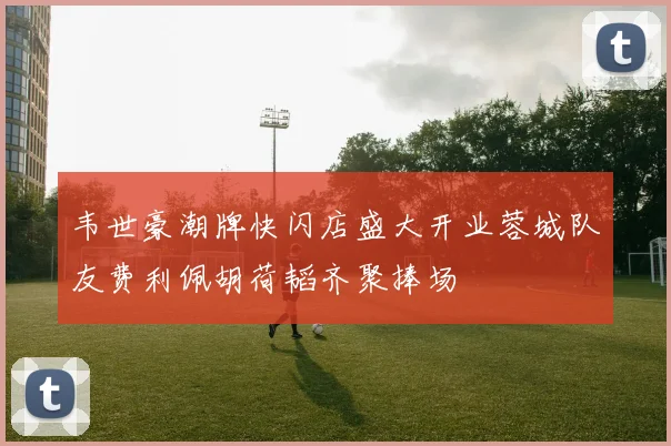 韦世豪潮牌快闪店盛大开业蓉城队友费利佩胡荷韬齐聚捧场