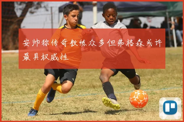 安帅称传奇教练众多但弗格森或许最具权威性