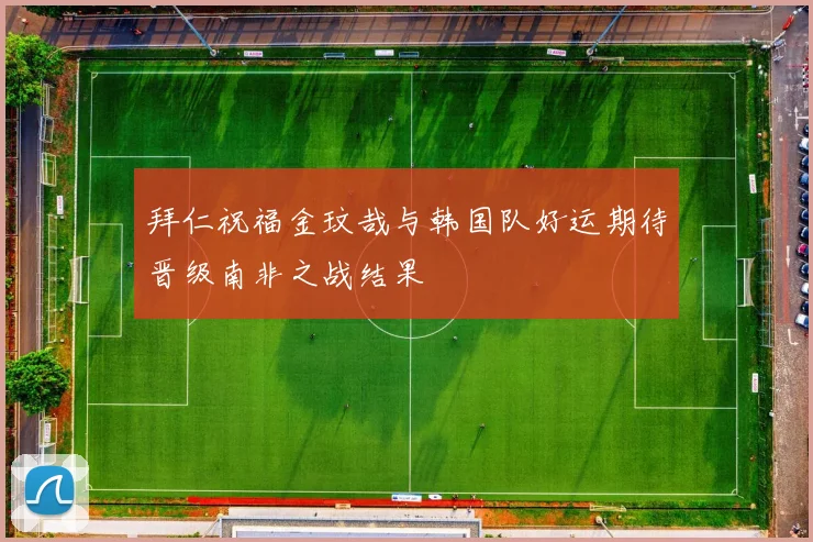 拜仁祝福金玟哉与韩国队好运期待晋级南非之战结果