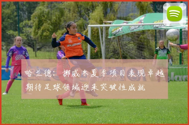 哈兰德：挪威冬夏季项目表现卓越期待足球领域迎来突破性成就