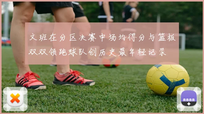 文班在分区决赛中场均得分与篮板双双领跑球队创历史最年轻记录