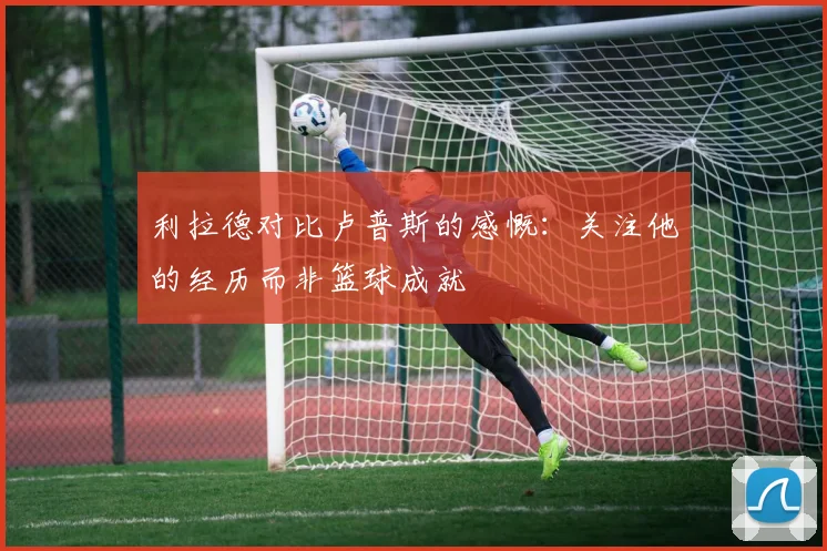 利拉德对比卢普斯的感慨：关注他的经历而非篮球成就