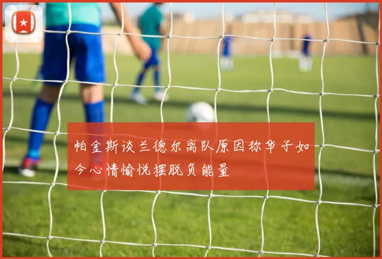 帕金斯谈兰德尔离队原因称华子如今心情愉悦摆脱负能量