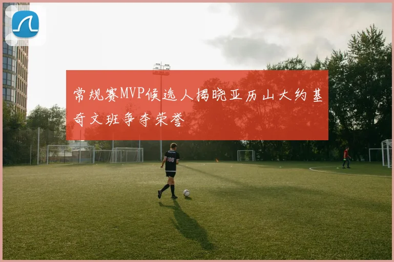 常规赛MVP候选人揭晓亚历山大约基奇文班争夺荣誉