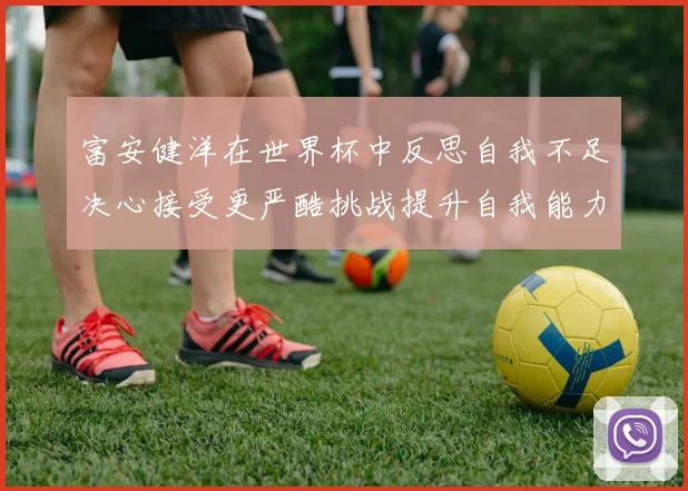 富安健洋在世界杯中反思自我不足决心接受更严酷挑战提升自我能力