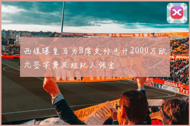 西媒曝皇马为B席支付总计2000万欧元签字费及经纪人佣金