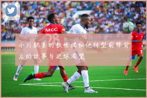 小川航基的教练揭秘他转型前锋背后的故事与进球渴望