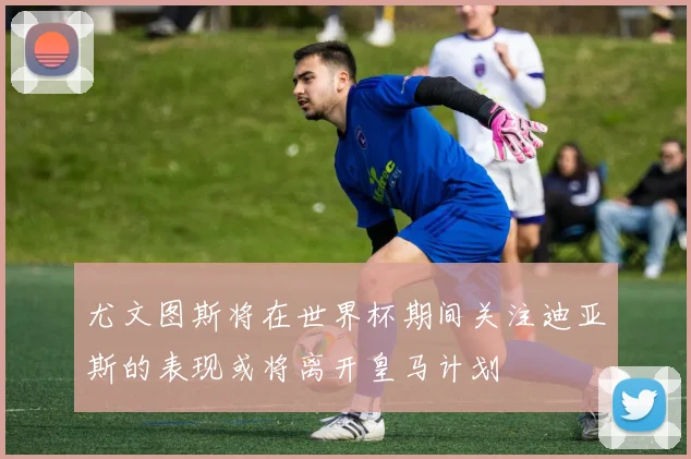 尤文图斯将在世界杯期间关注迪亚斯的表现或将离开皇马计划