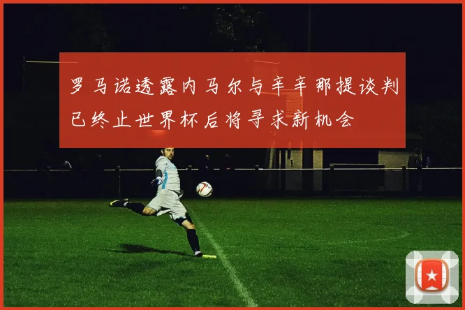 罗马诺透露内马尔与辛辛那提谈判已终止世界杯后将寻求新机会