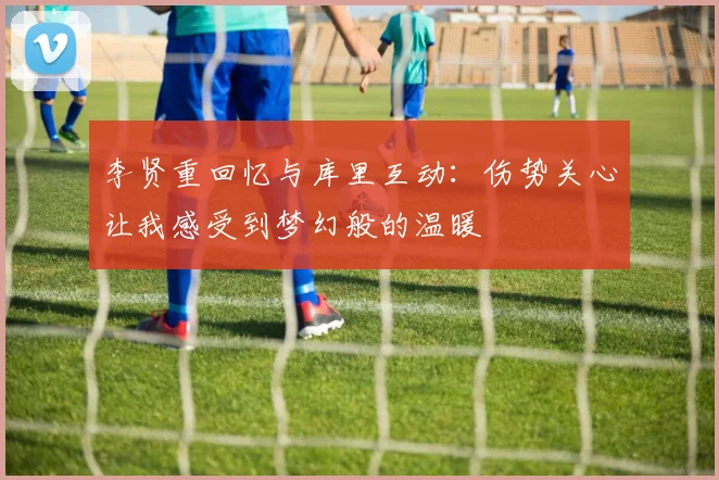 李贤重回忆与库里互动：伤势关心让我感受到梦幻般的温暖