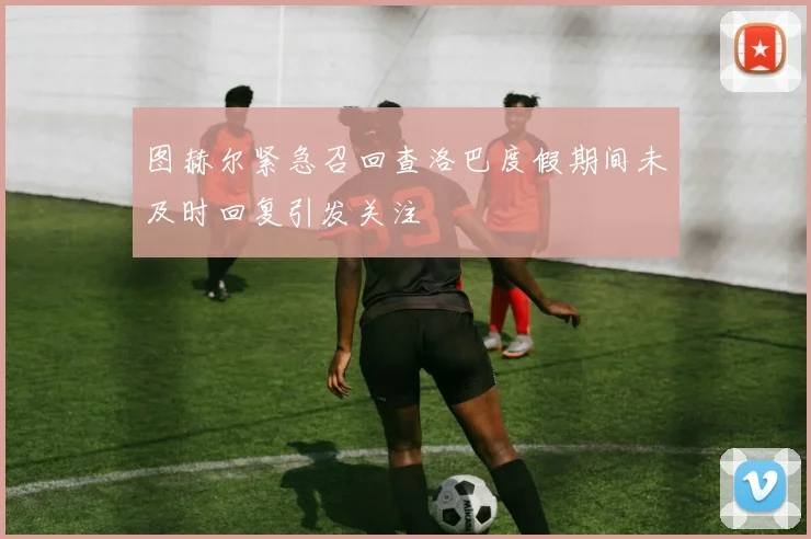 图赫尔紧急召回查洛巴度假期间未及时回复引发关注