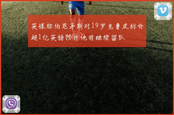 英媒称伯恩茅斯对19岁克鲁皮标价超1亿英镑预计他将继续留队