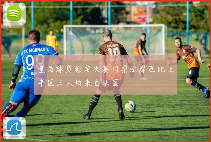 皇马球员锁定决赛门票法摩西比上半区三人均来自法国