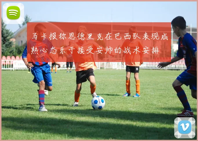 马卡报称恩德里克在巴西队表现成熟心态乐于接受安帅的战术安排