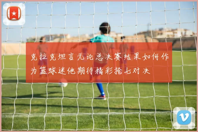 克拉克坦言无论总决赛结果如何作为篮球迷他期待精彩抢七对决
