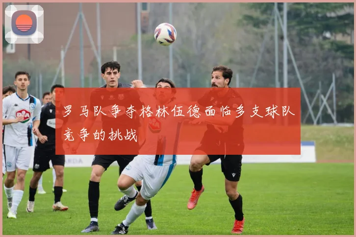 罗马队争夺格林伍德面临多支球队竞争的挑战