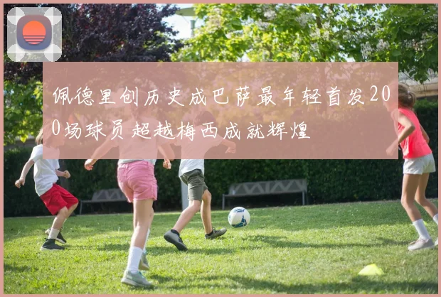 佩德里创历史成巴萨最年轻首发200场球员超越梅西成就辉煌